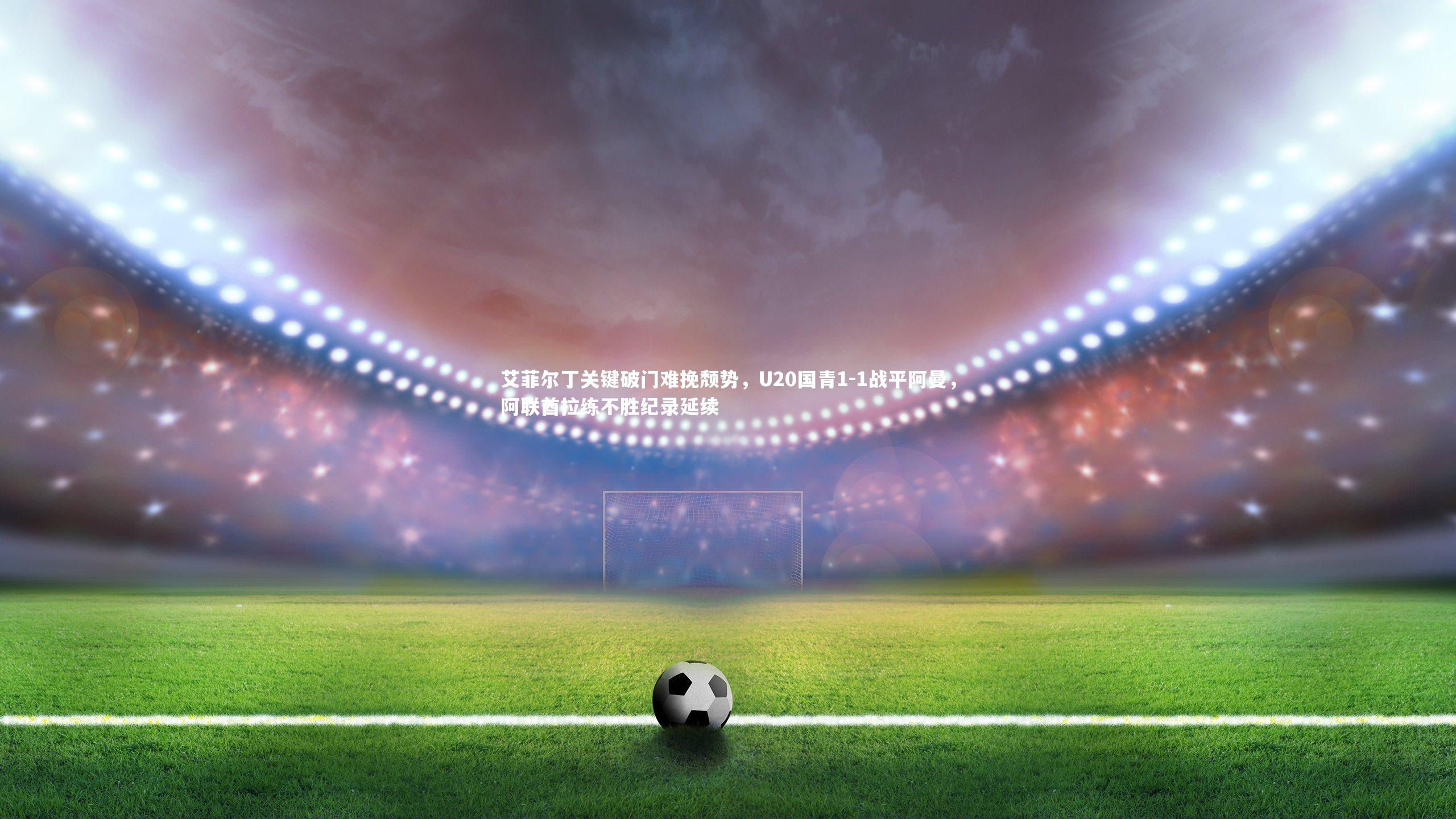 艾菲尔丁关键破门难挽颓势，U20国青1-1战平阿曼，阿联酋拉练不胜纪录延续