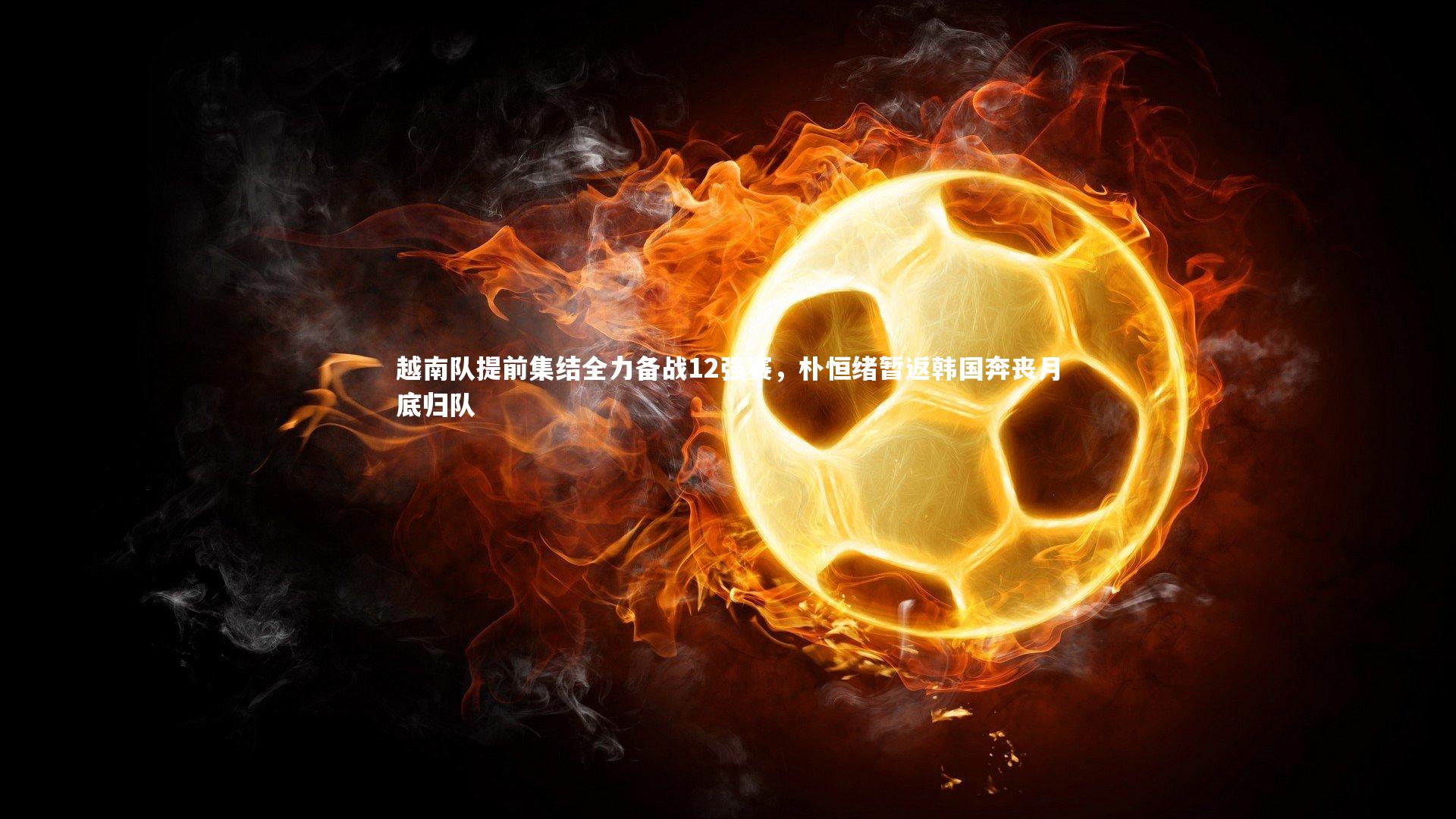 越南队提前集结全力备战12强赛，朴恒绪暂返韩国奔丧月底归队